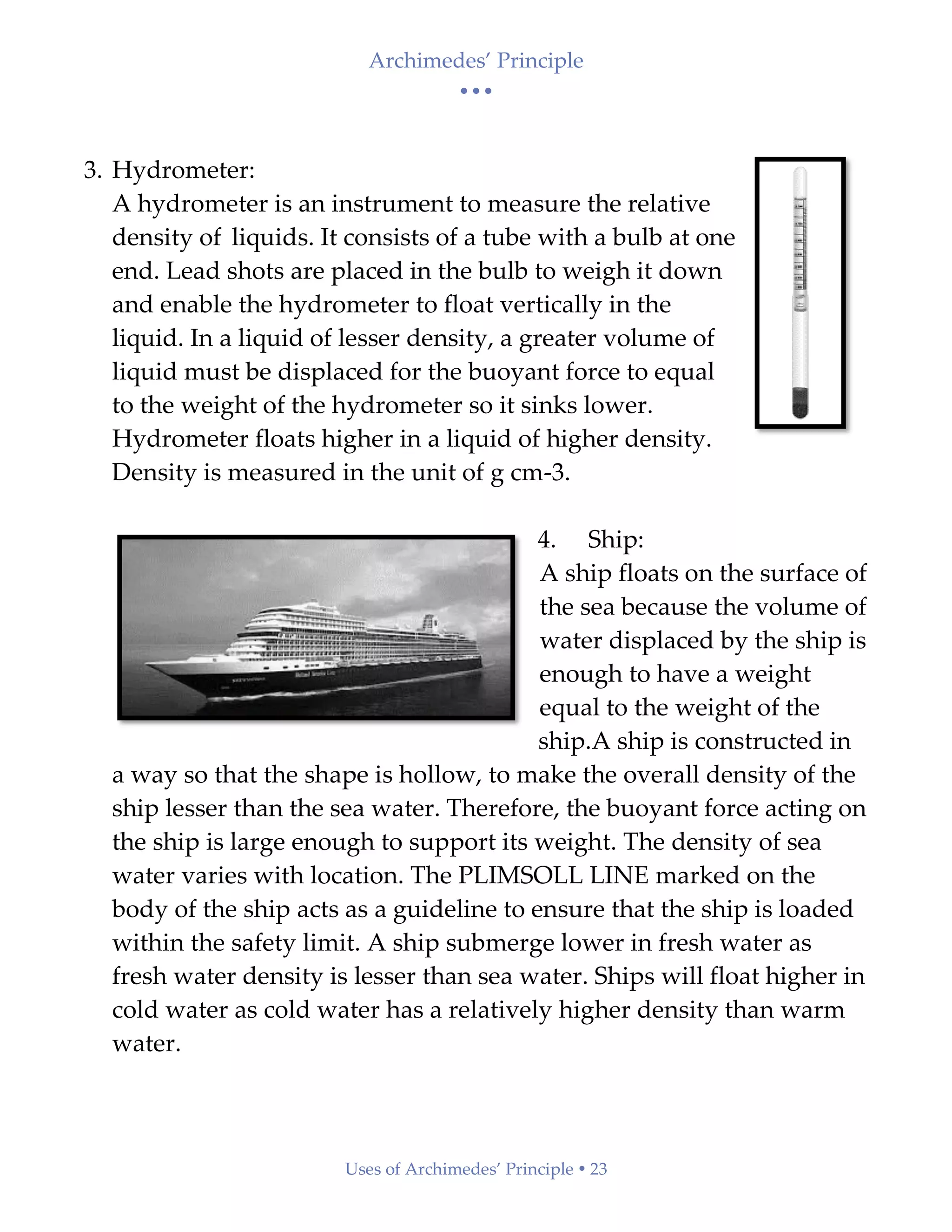 Archimedes’ Principle
• • •
Uses of Archimedes’ Principle  23
3. Hydrometer:
A hydrometer is an instrument to measure the relative
density of liquids. It consists of a tube with a bulb at one
end. Lead shots are placed in the bulb to weigh it down
and enable the hydrometer to float vertically in the
liquid. In a liquid of lesser density, a greater volume of
liquid must be displaced for the buoyant force to equal
to the weight of the hydrometer so it sinks lower.
Hydrometer floats higher in a liquid of higher density.
Density is measured in the unit of g cm-3.
4. Ship:
A ship floats on the surface of
the sea because the volume of
water displaced by the ship is
enough to have a weight
equal to the weight of the
ship.A ship is constructed in
a way so that the shape is hollow, to make the overall density of the
ship lesser than the sea water. Therefore, the buoyant force acting on
the ship is large enough to support its weight. The density of sea
water varies with location. The PLIMSOLL LINE marked on the
body of the ship acts as a guideline to ensure that the ship is loaded
within the safety limit. A ship submerge lower in fresh water as
fresh water density is lesser than sea water. Ships will float higher in
cold water as cold water has a relatively higher density than warm
water.
 