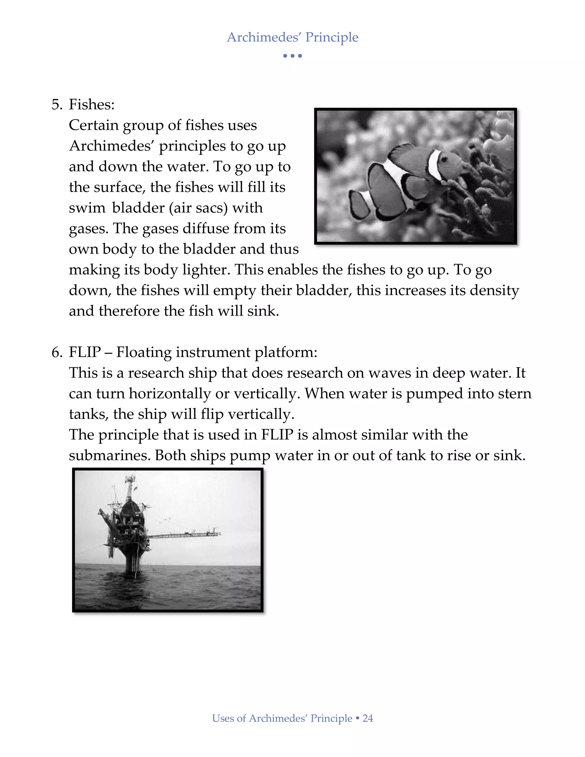 Archimedes’ Principle
• • •
Uses of Archimedes’ Principle  24
5. Fishes:
Certain group of fishes uses
Archimedes’ principles to go up
and down the water. To go up to
the surface, the fishes will fill its
swim bladder (air sacs) with
gases. The gases diffuse from its
own body to the bladder and thus
making its body lighter. This enables the fishes to go up. To go
down, the fishes will empty their bladder, this increases its density
and therefore the fish will sink.
6. FLIP – Floating instrument platform:
This is a research ship that does research on waves in deep water. It
can turn horizontally or vertically. When water is pumped into stern
tanks, the ship will flip vertically.
The principle that is used in FLIP is almost similar with the
submarines. Both ships pump water in or out of tank to rise or sink.
 