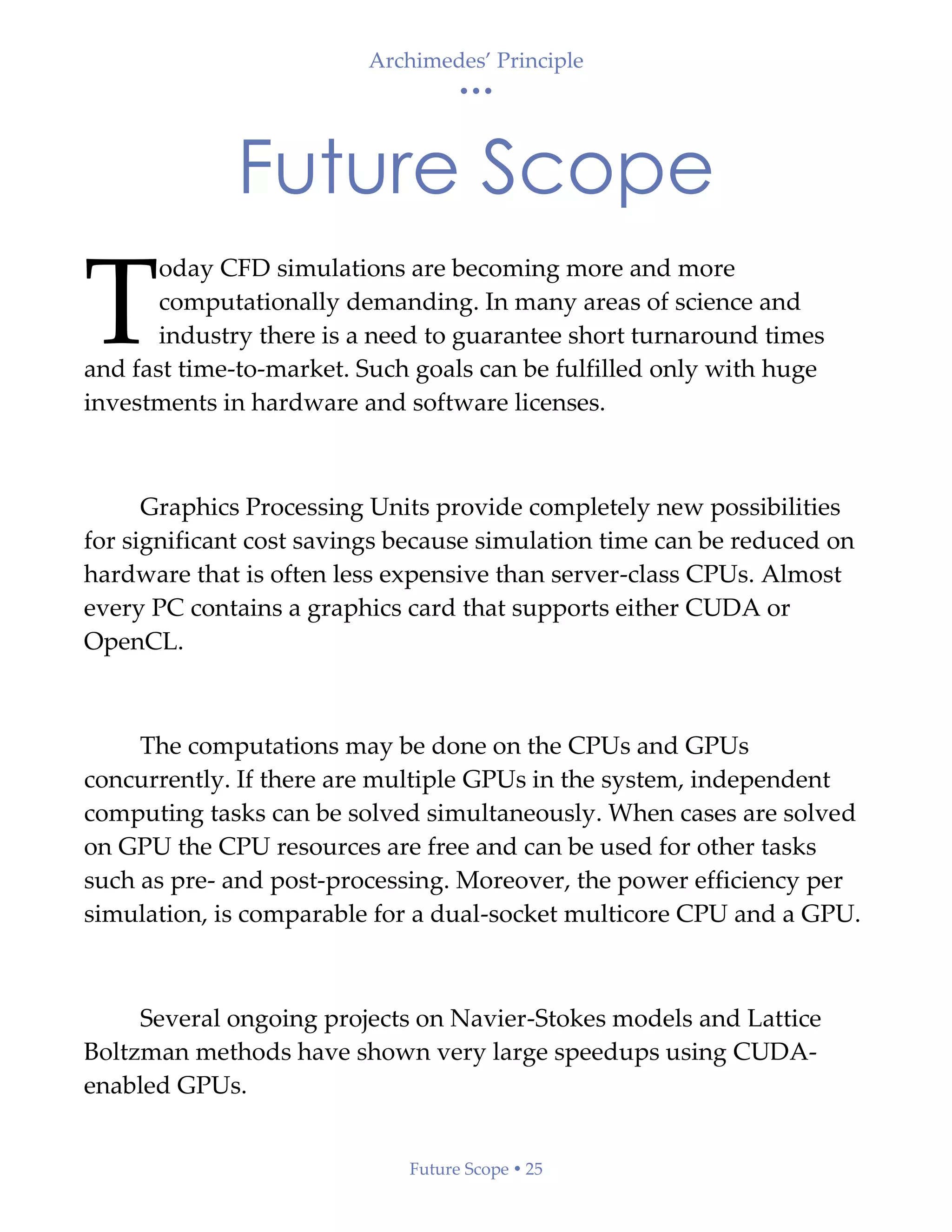 Archimedes’ Principle
• • •
Future Scope  25
Future Scope
oday CFD simulations are becoming more and more
computationally demanding. In many areas of science and
industry there is a need to guarantee short turnaround times
and fast time-to-market. Such goals can be fulfilled only with huge
investments in hardware and software licenses.
Graphics Processing Units provide completely new possibilities
for significant cost savings because simulation time can be reduced on
hardware that is often less expensive than server-class CPUs. Almost
every PC contains a graphics card that supports either CUDA or
OpenCL.
The computations may be done on the CPUs and GPUs
concurrently. If there are multiple GPUs in the system, independent
computing tasks can be solved simultaneously. When cases are solved
on GPU the CPU resources are free and can be used for other tasks
such as pre- and post-processing. Moreover, the power efficiency per
simulation, is comparable for a dual-socket multicore CPU and a GPU.
Several ongoing projects on Navier-Stokes models and Lattice
Boltzman methods have shown very large speedups using CUDA-
enabled GPUs.
T
 