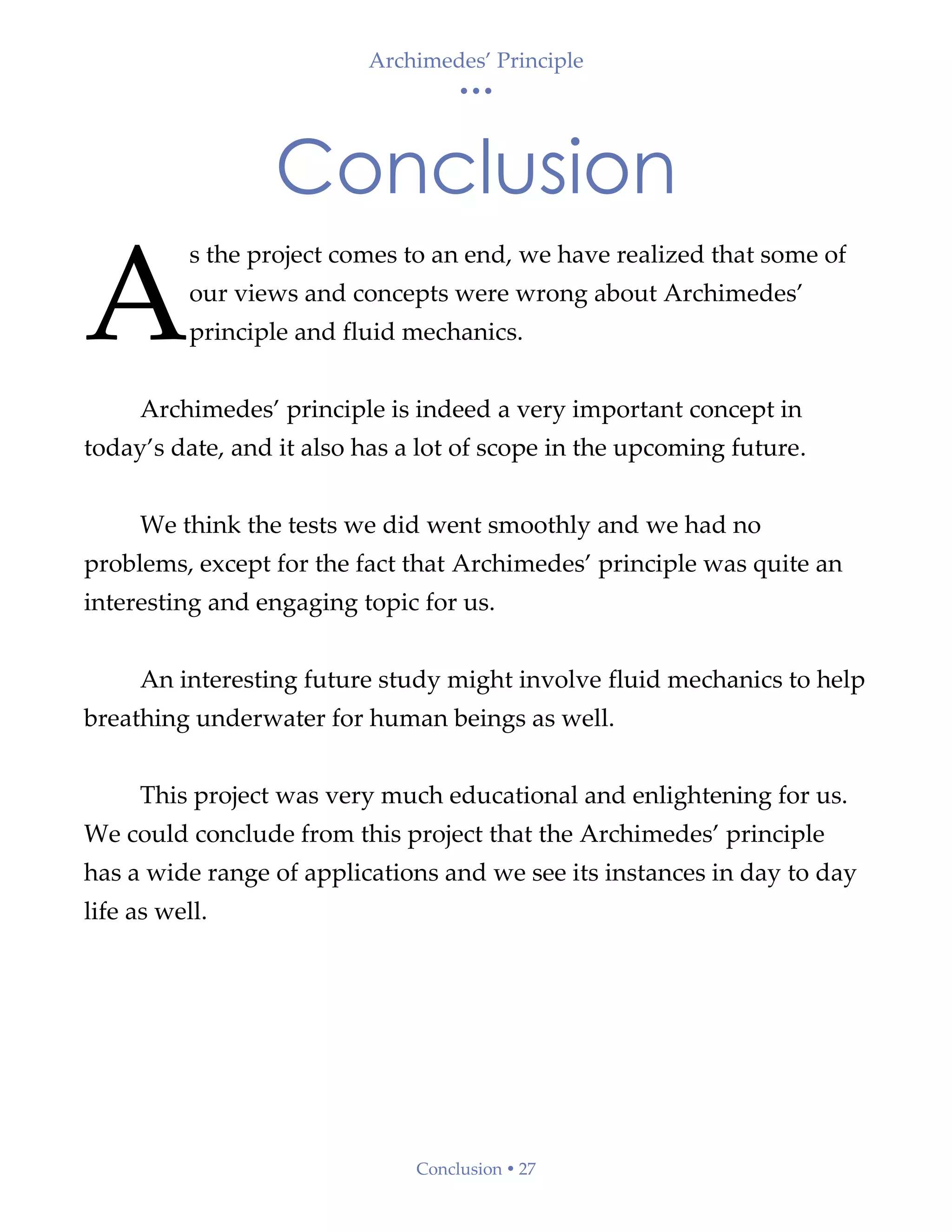 Archimedes’ Principle
• • •
Conclusion  27
Conclusion
s the project comes to an end, we have realized that some of
our views and concepts were wrong about Archimedes’
principle and fluid mechanics.
Archimedes’ principle is indeed a very important concept in
today’s date, and it also has a lot of scope in the upcoming future.
We think the tests we did went smoothly and we had no
problems, except for the fact that Archimedes’ principle was quite an
interesting and engaging topic for us.
An interesting future study might involve fluid mechanics to help
breathing underwater for human beings as well.
This project was very much educational and enlightening for us.
We could conclude from this project that the Archimedes’ principle
has a wide range of applications and we see its instances in day to day
life as well.
A
 