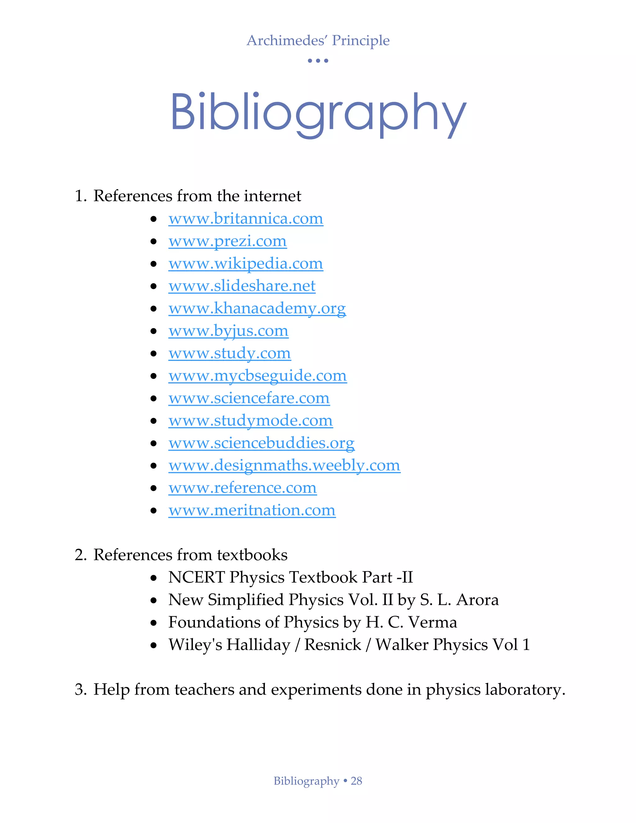 Archimedes’ Principle
• • •
Bibliography  28
Bibliography
1. References from the internet
• www.britannica.com
• www.prezi.com
• www.wikipedia.com
• www.slideshare.net
• www.khanacademy.org
• www.byjus.com
• www.study.com
• www.mycbseguide.com
• www.sciencefare.com
• www.studymode.com
• www.sciencebuddies.org
• www.designmaths.weebly.com
• www.reference.com
• www.meritnation.com
2. References from textbooks
• NCERT Physics Textbook Part -II
• New Simplified Physics Vol. II by S. L. Arora
• Foundations of Physics by H. C. Verma
• Wiley's Halliday / Resnick / Walker Physics Vol 1
3. Help from teachers and experiments done in physics laboratory.
 