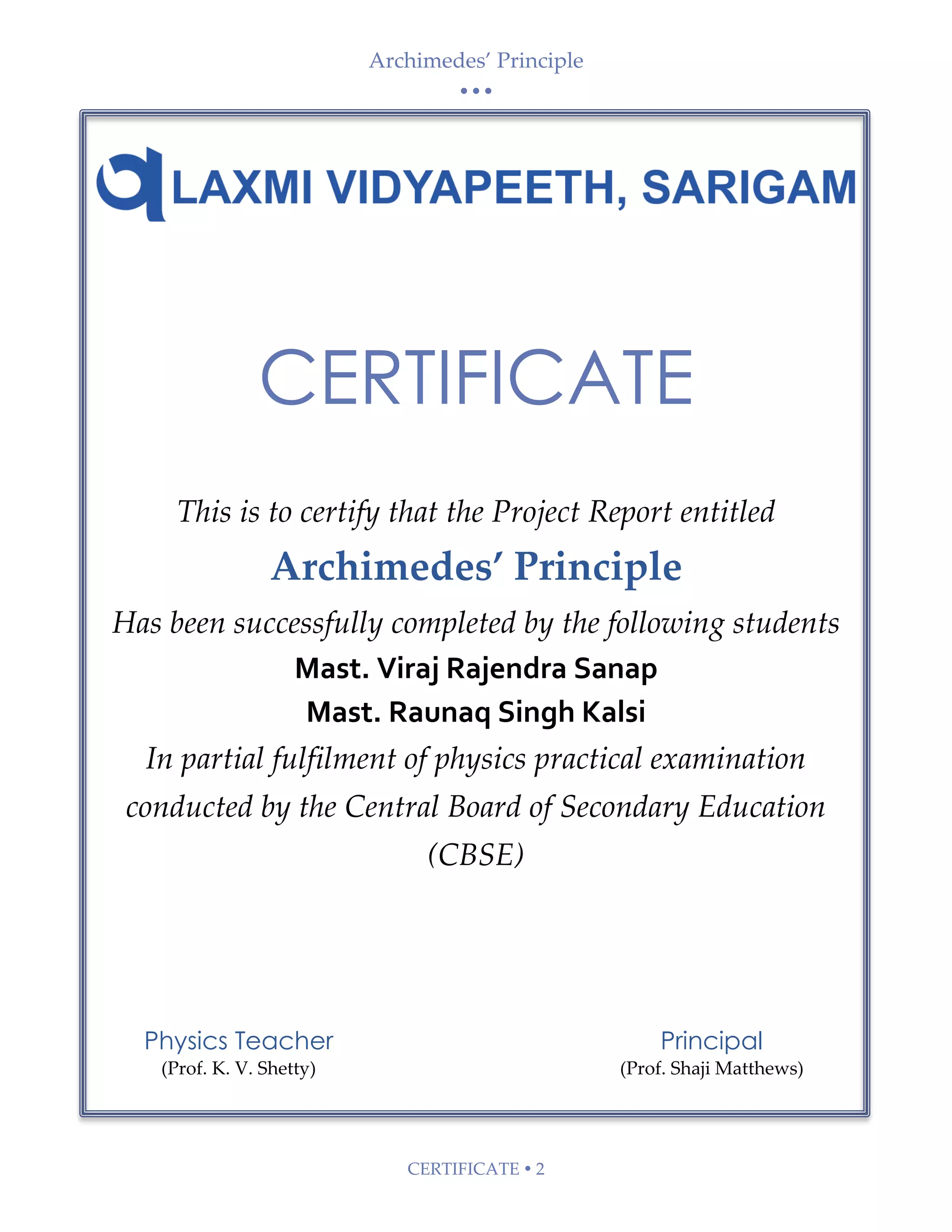 Archimedes’ Principle
• • •
CERTIFICATE  2
Physics Teacher
(Prof. K. V. Shetty)
Principal
(Prof. Shaji Matthews)
CERTIFICATE
This is to certify that the Project Report entitled
Archimedes’ Principle
Has been successfully completed by the following students
Mast. Viraj Rajendra Sanap
Mast. Raunaq Singh Kalsi
In partial fulfilment of physics practical examination
conducted by the Central Board of Secondary Education
(CBSE)
 