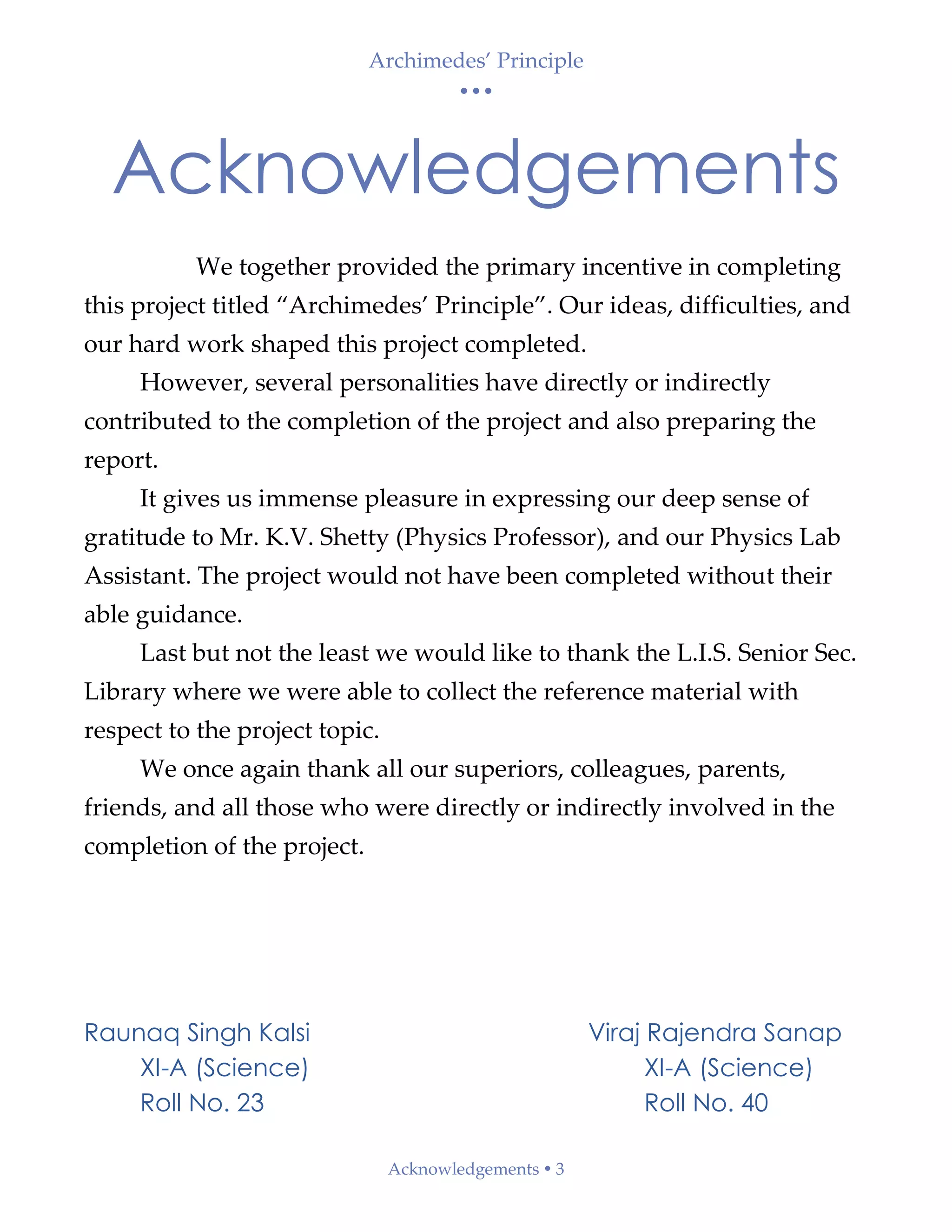 Archimedes’ Principle
• • •
Acknowledgements  3
Acknowledgements
We together provided the primary incentive in completing
this project titled “Archimedes’ Principle”. Our ideas, difficulties, and
our hard work shaped this project completed.
However, several personalities have directly or indirectly
contributed to the completion of the project and also preparing the
report.
It gives us immense pleasure in expressing our deep sense of
gratitude to Mr. K.V. Shetty (Physics Professor), and our Physics Lab
Assistant. The project would not have been completed without their
able guidance.
Last but not the least we would like to thank the L.I.S. Senior Sec.
Library where we were able to collect the reference material with
respect to the project topic.
We once again thank all our superiors, colleagues, parents,
friends, and all those who were directly or indirectly involved in the
completion of the project.
Raunaq Singh Kalsi Viraj Rajendra Sanap
XI-A (Science) XI-A (Science)
Roll No. 23 Roll No. 40
 
