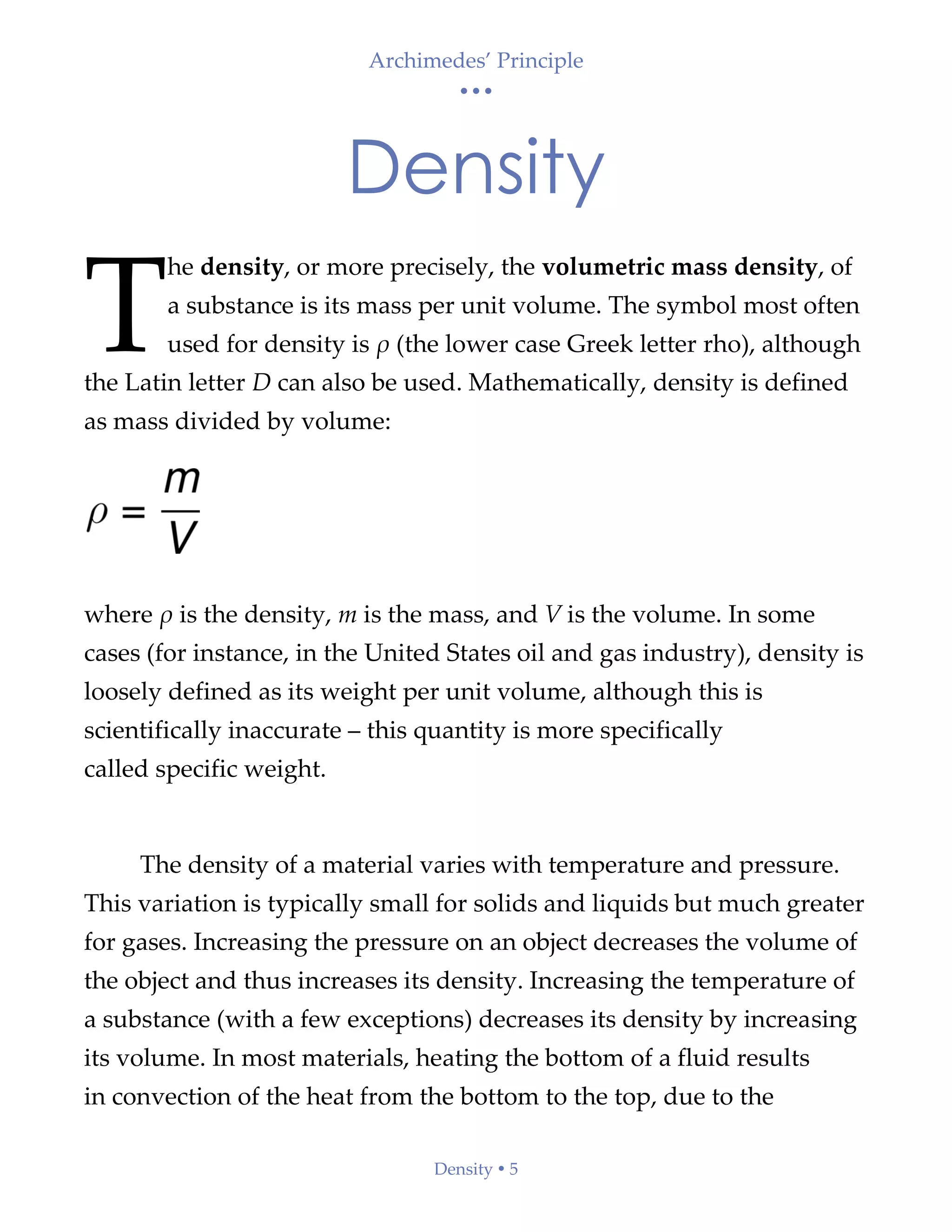 Archimedes’ Principle
• • •
Density  5
Density
he density, or more precisely, the volumetric mass density, of
a substance is its mass per unit volume. The symbol most often
used for density is ρ (the lower case Greek letter rho), although
the Latin letter D can also be used. Mathematically, density is defined
as mass divided by volume:
where ρ is the density, m is the mass, and V is the volume. In some
cases (for instance, in the United States oil and gas industry), density is
loosely defined as its weight per unit volume, although this is
scientifically inaccurate – this quantity is more specifically
called specific weight.
The density of a material varies with temperature and pressure.
This variation is typically small for solids and liquids but much greater
for gases. Increasing the pressure on an object decreases the volume of
the object and thus increases its density. Increasing the temperature of
a substance (with a few exceptions) decreases its density by increasing
its volume. In most materials, heating the bottom of a fluid results
in convection of the heat from the bottom to the top, due to the
T
 