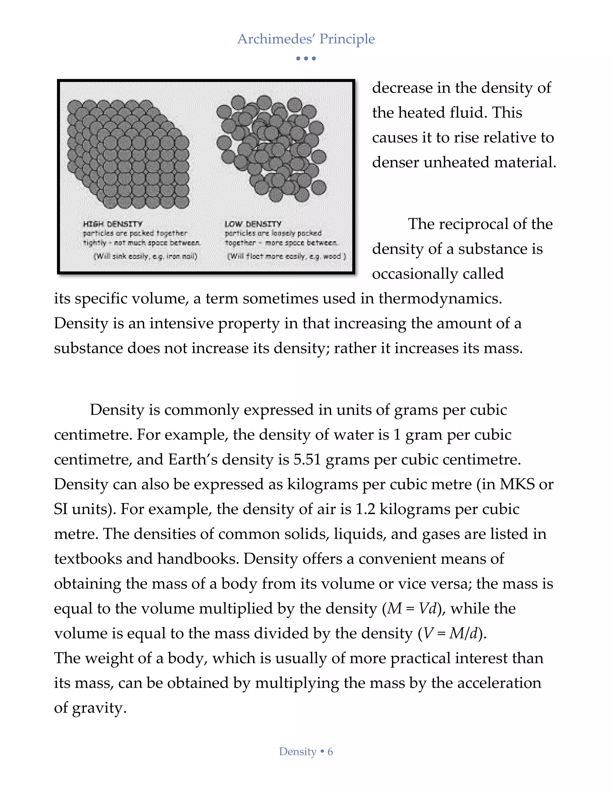 Archimedes’ Principle
• • •
Density  6
decrease in the density of
the heated fluid. This
causes it to rise relative to
denser unheated material.
The reciprocal of the
density of a substance is
occasionally called
its specific volume, a term sometimes used in thermodynamics.
Density is an intensive property in that increasing the amount of a
substance does not increase its density; rather it increases its mass.
Density is commonly expressed in units of grams per cubic
centimetre. For example, the density of water is 1 gram per cubic
centimetre, and Earth’s density is 5.51 grams per cubic centimetre.
Density can also be expressed as kilograms per cubic metre (in MKS or
SI units). For example, the density of air is 1.2 kilograms per cubic
metre. The densities of common solids, liquids, and gases are listed in
textbooks and handbooks. Density offers a convenient means of
obtaining the mass of a body from its volume or vice versa; the mass is
equal to the volume multiplied by the density (M = Vd), while the
volume is equal to the mass divided by the density (V = M/d).
The weight of a body, which is usually of more practical interest than
its mass, can be obtained by multiplying the mass by the acceleration
of gravity.
 