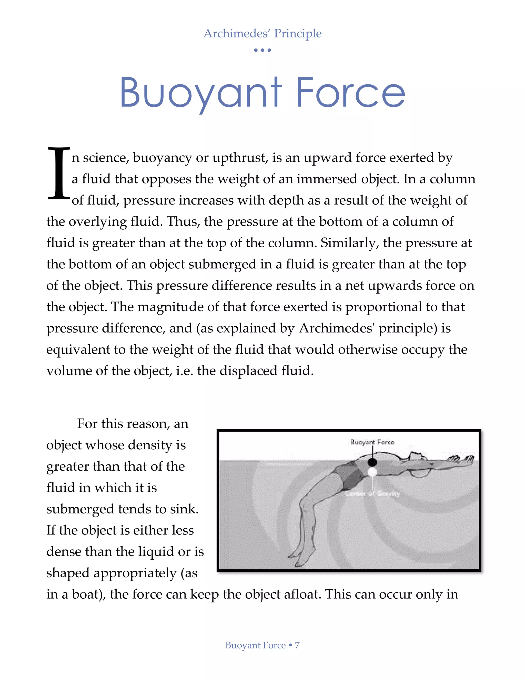 Archimedes’ Principle
• • •
Buoyant Force  7
Buoyant Force
n science, buoyancy or upthrust, is an upward force exerted by
a fluid that opposes the weight of an immersed object. In a column
of fluid, pressure increases with depth as a result of the weight of
the overlying fluid. Thus, the pressure at the bottom of a column of
fluid is greater than at the top of the column. Similarly, the pressure at
the bottom of an object submerged in a fluid is greater than at the top
of the object. This pressure difference results in a net upwards force on
the object. The magnitude of that force exerted is proportional to that
pressure difference, and (as explained by Archimedes' principle) is
equivalent to the weight of the fluid that would otherwise occupy the
volume of the object, i.e. the displaced fluid.
For this reason, an
object whose density is
greater than that of the
fluid in which it is
submerged tends to sink.
If the object is either less
dense than the liquid or is
shaped appropriately (as
in a boat), the force can keep the object afloat. This can occur only in
I
 