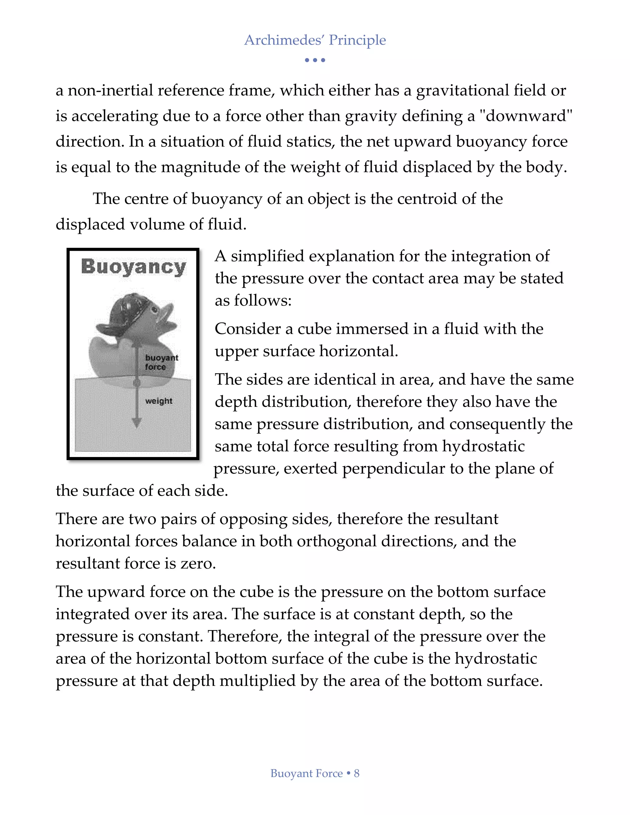 Archimedes’ Principle
• • •
Buoyant Force  8
a non-inertial reference frame, which either has a gravitational field or
is accelerating due to a force other than gravity defining a "downward"
direction. In a situation of fluid statics, the net upward buoyancy force
is equal to the magnitude of the weight of fluid displaced by the body.
The centre of buoyancy of an object is the centroid of the
displaced volume of fluid.
A simplified explanation for the integration of
the pressure over the contact area may be stated
as follows:
Consider a cube immersed in a fluid with the
upper surface horizontal.
The sides are identical in area, and have the same
depth distribution, therefore they also have the
same pressure distribution, and consequently the
same total force resulting from hydrostatic
pressure, exerted perpendicular to the plane of
the surface of each side.
There are two pairs of opposing sides, therefore the resultant
horizontal forces balance in both orthogonal directions, and the
resultant force is zero.
The upward force on the cube is the pressure on the bottom surface
integrated over its area. The surface is at constant depth, so the
pressure is constant. Therefore, the integral of the pressure over the
area of the horizontal bottom surface of the cube is the hydrostatic
pressure at that depth multiplied by the area of the bottom surface.
 