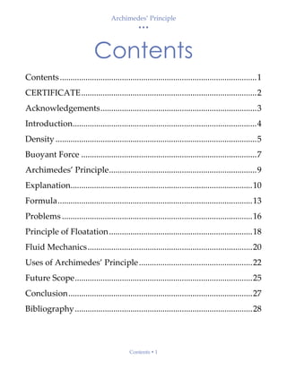 Archimedes’ Principle
• • •
Contents  1
Contents
Contents............................................................................................1
CERTIFICATE..................................................................................2
Acknowledgements.........................................................................3
Introduction......................................................................................4
Density ..............................................................................................5
Buoyant Force ..................................................................................7
Archimedes’ Principle.....................................................................9
Explanation.....................................................................................10
Formula...........................................................................................13
Problems .........................................................................................16
Principle of Floatation...................................................................18
Fluid Mechanics.............................................................................20
Uses of Archimedes’ Principle.....................................................22
Future Scope...................................................................................25
Conclusion......................................................................................27
Bibliography...................................................................................28
 