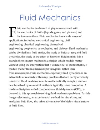 Archimedes’ Principle
• • •
Fluid Mechanics  20
Fluid Mechanics
luid mechanics is a branch of physics concerned with
the mechanics of fluids (liquids, gases, and plasmas) and
the forces on them. Fluid mechanics has a wide range of
applications, including mechanical engineering, civil
engineering, chemical engineering, biomedical
engineering, geophysics, astrophysics, and biology. Fluid mechanics
can be divided into fluid statics, the study of fluids at rest; and fluid
dynamics, the study of the effect of forces on fluid motion. It is a
branch of continuum mechanics, a subject which models matter
without using the information that it is made out of atoms; that is, it
models matter from a macroscopic viewpoint rather than
from microscopic. Fluid mechanics, especially fluid dynamics, is an
active field of research with many problems that are partly or wholly
unsolved. Fluid mechanics can be mathematically complex, and can
best be solved by numerical methods, typically using computers. A
modern discipline, called computational fluid dynamics (CFD), is
devoted to this approach to solving fluid mechanics problems. Particle
image velocimetry, an experimental method for visualizing and
analyzing fluid flow, also takes advantage of the highly visual nature
of fluid flow.
F
 