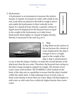 Archimedes’ Principle
• • •
Uses of Archimedes’ Principle  23
3. Hydrometer:
A hydrometer is an instrument to measure the relative
density of liquids. It consists of a tube with a bulb at one
end. Lead shots are placed in the bulb to weigh it down
and enable the hydrometer to float vertically in the
liquid. In a liquid of lesser density, a greater volume of
liquid must be displaced for the buoyant force to equal
to the weight of the hydrometer so it sinks lower.
Hydrometer floats higher in a liquid of higher density.
Density is measured in the unit of g cm-3.
4. Ship:
A ship floats on the surface of
the sea because the volume of
water displaced by the ship is
enough to have a weight
equal to the weight of the
ship.A ship is constructed in
a way so that the shape is hollow, to make the overall density of the
ship lesser than the sea water. Therefore, the buoyant force acting on
the ship is large enough to support its weight. The density of sea
water varies with location. The PLIMSOLL LINE marked on the
body of the ship acts as a guideline to ensure that the ship is loaded
within the safety limit. A ship submerge lower in fresh water as
fresh water density is lesser than sea water. Ships will float higher in
cold water as cold water has a relatively higher density than warm
water.
 