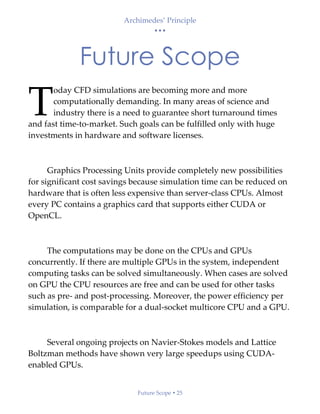 Archimedes’ Principle
• • •
Future Scope  25
Future Scope
oday CFD simulations are becoming more and more
computationally demanding. In many areas of science and
industry there is a need to guarantee short turnaround times
and fast time-to-market. Such goals can be fulfilled only with huge
investments in hardware and software licenses.
Graphics Processing Units provide completely new possibilities
for significant cost savings because simulation time can be reduced on
hardware that is often less expensive than server-class CPUs. Almost
every PC contains a graphics card that supports either CUDA or
OpenCL.
The computations may be done on the CPUs and GPUs
concurrently. If there are multiple GPUs in the system, independent
computing tasks can be solved simultaneously. When cases are solved
on GPU the CPU resources are free and can be used for other tasks
such as pre- and post-processing. Moreover, the power efficiency per
simulation, is comparable for a dual-socket multicore CPU and a GPU.
Several ongoing projects on Navier-Stokes models and Lattice
Boltzman methods have shown very large speedups using CUDA-
enabled GPUs.
T
 