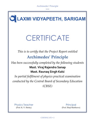 Archimedes’ Principle
• • •
CERTIFICATE  2
Physics Teacher
(Prof. K. V. Shetty)
Principal
(Prof. Shaji Matthews)
CERTIFICATE
This is to certify that the Project Report entitled
Archimedes’ Principle
Has been successfully completed by the following students
Mast. Viraj Rajendra Sanap
Mast. Raunaq Singh Kalsi
In partial fulfilment of physics practical examination
conducted by the Central Board of Secondary Education
(CBSE)
 