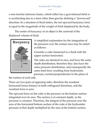 Archimedes’ Principle
• • •
Buoyant Force  8
a non-inertial reference frame, which either has a gravitational field or
is accelerating due to a force other than gravity defining a "downward"
direction. In a situation of fluid statics, the net upward buoyancy force
is equal to the magnitude of the weight of fluid displaced by the body.
The centre of buoyancy of an object is the centroid of the
displaced volume of fluid.
A simplified explanation for the integration of
the pressure over the contact area may be stated
as follows:
Consider a cube immersed in a fluid with the
upper surface horizontal.
The sides are identical in area, and have the same
depth distribution, therefore they also have the
same pressure distribution, and consequently the
same total force resulting from hydrostatic
pressure, exerted perpendicular to the plane of
the surface of each side.
There are two pairs of opposing sides, therefore the resultant
horizontal forces balance in both orthogonal directions, and the
resultant force is zero.
The upward force on the cube is the pressure on the bottom surface
integrated over its area. The surface is at constant depth, so the
pressure is constant. Therefore, the integral of the pressure over the
area of the horizontal bottom surface of the cube is the hydrostatic
pressure at that depth multiplied by the area of the bottom surface.
 