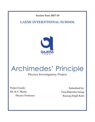 Session Year: 2017-18
LAXMI INTERNTIONAL SCHOOL
Archimedes’ Principle
Physics Investigatory Project
Project Guide:
Mr. K.V. Shetty
Physics Professor
Submitted by:
Viraj Rajendra Sanap
Raunaq Singh Kalsi
 