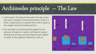 Archimedes principle – The Law
 Archimedes’ Principle Archimedes Principle states
that when a body is immersed partially or fully in a
fluid, it experiences an upward force that is equal to
the weight of the fluid displaced by it.
The principle is most frequently applied to the
behavior of objects in water, and helps to explain
floating and sinking, and why objects seem lighter
in water. It also applies to balloons in the air.
 