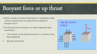 Buoyant force or up thrust
When a body is immersed partially or completely inside
a fluid it experiences an upward force called the
Buoyant Force
The Buoyant force acting on an object depends upon
two factors:
i. The volume of the body immersed i.e. volume of the
fluid displaced .
ii. Density of the fluid.
 