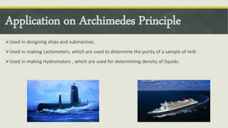 Application on Archimedes Principle
Used in designing ships and submarines.
Used in making Lactometers, which are used to determine the purity of a sample of milk .
Used in making Hydrometers , which are used for determining density of liquids.
 