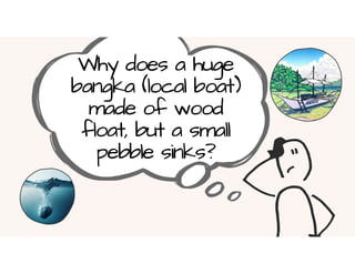 Why does a huge
bangka (local boat)
made of wood
float, but a small
pebble sinks?
 
