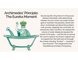Archimedes' Principle:
The Eureka Moment Around 250 BC, King Hieron II of Syracuse
tasked Archimedes with determining
whether his new crown was made of pure
gold or had been fraudulently mixed with
silver. Archimedes pondered the problem
until one day, stepping into a full bath, he
noticed the water overflow. He realized the
volume of water displaced equaled the
volume of his body — and the key to solving
the crown mystery was found. Legend says
he leaped from the bath and ran through
the streets shouting "Eureka!" — meaning "I
have found it!" This insight led to the
foundational principle of buoyancy.
 