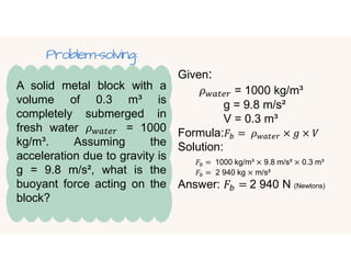 A solid metal block with a
volume of 0.3 m³ is
completely submerged in
fresh water 𝜌 = 1000
kg/m³. Assuming the
acceleration due to gravity is
g = 9.8 m/s², what is the
buoyant force acting on the
block?
Given:
𝜌 = 1000 kg/m³
g = 9.8 m/s²
V = 0.3 m³
Formula:𝐹 = 𝜌 × 𝑔 × 𝑉
Solution:
𝐹 = 1000 kg/m³ × 9.8 m/s² × 0.3 m³
𝐹 = 2 940 kg × m/s²
Answer: 𝐹 = 2 940 N (Newtons)
Problem-solving:
 