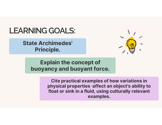 LEARNING GOALS:
State Archimedes'
Principle.
Explain the concept of
buoyancy and buoyant force.
Cite practical examples of how variations in
physical properties ·affect an object's ability to
float or sink in a fluid, using culturally relevant
examples.
 