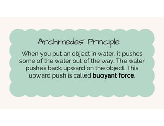 Archimedes' Principle
When you put an object in water, it pushes
some of the water out of the way. The water
pushes back upward on the object. This
upward push is called buoyant force.
 