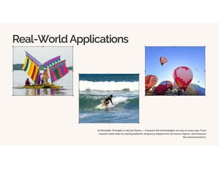 Real-World Applications
Archimedes' Principle is not just theory — it powers the technologies we rely on every day. From
massive steel ships to soaring balloons, buoyancy shapes how we travel, explore, and measure
the world around us.
 