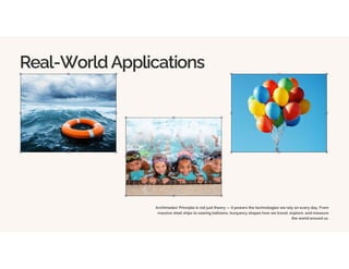 Real-World Applications
Archimedes' Principle is not just theory — it powers the technologies we rely on every day. From
massive steel ships to soaring balloons, buoyancy shapes how we travel, explore, and measure
the world around us.
 