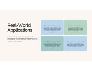 Real-World
Applications
Archimedes' Principle is not just theory — it powers the
technologies we rely on every day. From massive steel ships to
soaring balloons, buoyancy shapes how we travel, explore, and
measure the world around us.
Ships & Floating Vessels: Steel ships
float because their hull displaces water
equal to their weight. The large volume
of air inside creates enough buoyant
force to keep even massive cargo
ships afloat.
Submarines: Submarines dive and
surface by adjusting ballast tanks.
Filling tanks with water increases
weight beyond buoyancy to sink;
expelling water restores upward
buoyant force to rise.
Hot Air Balloons: Heating air inside the
balloon reduces its density, making the
balloon lighter than the surrounding air.
The buoyant force of the cooler,
denser outside air lifts the balloon
upward.
Density Measurement: By measuring
the buoyant force on a submerged
object, scientists calculate its density
and volume precisely — a method still
used in labs and industry today.
 