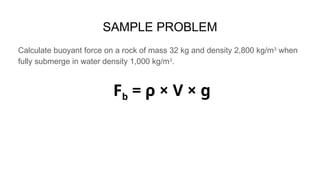 SAMPLE PROBLEM
Calculate buoyant force on a rock of mass 32 kg and density 2,800 kg/m3
when
fully submerge in water density 1,000 kg/m3
.
Fb = ρ × V × g
 