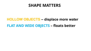 SHAPE MATTERS
HOLLOW OBJECTS – displace more water
FLAT AND WIDE OBJECTS – floats better
 