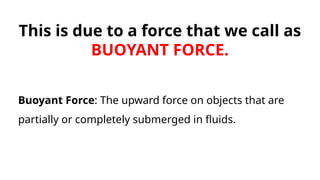 This is due to a force that we call as
BUOYANT FORCE.
Buoyant Force: The upward force on objects that are
partially or completely submerged in fluids.
 