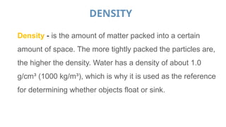 DENSITY
Density - is the amount of matter packed into a certain
amount of space. The more tightly packed the particles are,
the higher the density. Water has a density of about 1.0
g/cm³ (1000 kg/m³), which is why it is used as the reference
for determining whether objects float or sink.
 