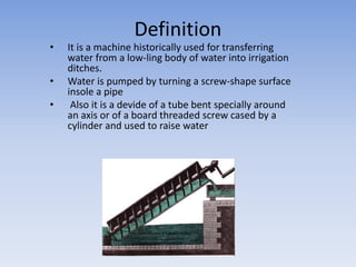 Definition
• It is a machine historically used for transferring
water from a low-ling body of water into irrigation
ditches.
• Water is pumped by turning a screw-shape surface
insole a pipe
• Also it is a devide of a tube bent specially around
an axis or of a board threaded screw cased by a
cylinder and used to raise water