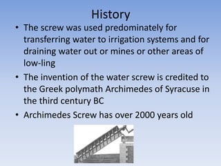 History
• The screw was used predominately for
transferring water to irrigation systems and for
draining water out or mines or other areas of
low-ling
• The invention of the water screw is credited to
the Greek polymath Archimedes of Syracuse in
the third century BC
• Archimedes Screw has over 2000 years old