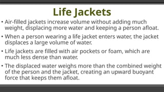 Life Jackets
▪ Air-filled jackets increase volume without adding much
weight, displacing more water and keeping a person afloat.
▪ When a person wearing a life jacket enters water, the jacket
displaces a large volume of water.
▪ Life jackets are filled with air pockets or foam, which are
much less dense than water.
▪ The displaced water weighs more than the combined weight
of the person and the jacket, creating an upward buoyant
force that keeps them afloat.
 