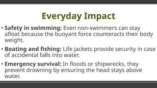 Everyday Impact
▪ Safety in swimming: Even non-swimmers can stay
afloat because the buoyant force counteracts their body
weight.
▪ Boating and fishing: Life jackets provide security in case
of accidental falls into water.
▪ Emergency survival: In floods or shipwrecks, they
prevent drowning by ensuring the head stays above
water.
 