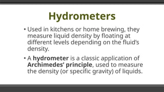 Hydrometers
▪ Used in kitchens or home brewing, they
measure liquid density by floating at
different levels depending on the fluid’s
density.
▪ A hydrometer is a classic application of
Archimedes’ principle, used to measure
the density (or specific gravity) of liquids.
 