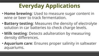 Everyday Applications
▪ Home brewing: Used to measure sugar content in
wine or beer to track fermentation.
▪ Battery testing: Measures the density of electrolyte
solution in car batteries to check charge levels.
▪ Milk testing: Detects adulteration by measuring
density differences.
▪ Aquarium care: Ensures proper salinity in saltwater
aquariums.
 