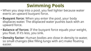 Swimming Pools
▪ When you step into a pool, you feel lighter because water
exerts an upward buoyant force.
▪ Buoyant force: When you enter the pool, your body
displaces water. The displaced water pushes back with an
upward force.
▪ Balance of forces: If the buoyant force equals your weight,
you float. If it’s less, you sink.
▪ Density factor: Human bodies are close in density to water,
so small changes (like filling lungs with air) make floating
easier.
 