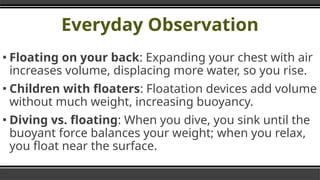 Everyday Observation
▪ Floating on your back: Expanding your chest with air
increases volume, displacing more water, so you rise.
▪ Children with floaters: Floatation devices add volume
without much weight, increasing buoyancy.
▪ Diving vs. floating: When you dive, you sink until the
buoyant force balances your weight; when you relax,
you float near the surface.
 