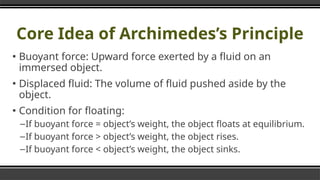Core Idea of Archimedes’s Principle
▪ Buoyant force: Upward force exerted by a fluid on an
immersed object.
▪ Displaced fluid: The volume of fluid pushed aside by the
object.
▪ Condition for floating:
–If buoyant force = object’s weight, the object floats at equilibrium.
–If buoyant force > object’s weight, the object rises.
–If buoyant force < object’s weight, the object sinks.
 