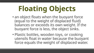 Floating Objects
▪ an object floats when the buoyant force
(equal to the weight of displaced fluid)
balances or exceeds its own weight. If the
buoyant force is less, the object sinks.
▪ Plastic bottles, wooden toys, or cooking
utensils float in water because the buoyant
force equals the weight of displaced water.
 
