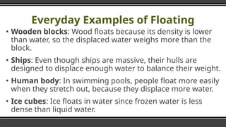 Everyday Examples of Floating
▪ Wooden blocks: Wood floats because its density is lower
than water, so the displaced water weighs more than the
block.
▪ Ships: Even though ships are massive, their hulls are
designed to displace enough water to balance their weight.
▪ Human body: In swimming pools, people float more easily
when they stretch out, because they displace more water.
▪ Ice cubes: Ice floats in water since frozen water is less
dense than liquid water.
 