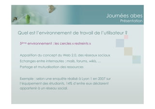 Journées abes
Présentation
Quel est l’environnement de travail de l’utilisateur ?
5ème environnement : les cercles « restreints »
Apparition du concept du Web 2.0, des réseaux sociaux
Echanges entre internautes : mails, forums, wikis, …
Partage et mutualisation des ressources
Exemple : selon une enquête réalisé à Lyon 1 en 2007 sur
l’équipement des étudiants, 14% d’entre eux déclarent
appartenir à un réseau social.
 