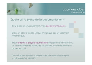 Journées abes
Présentation
Il n’y a pas un environnement, mais des environnements.
Créer un point d’entrée unique n’implique pas un ralliement
systématique.
Il faut redéfinir le projet documentaire en partant de l’utilisateur,
de ses habitudes de travail, de ses besoins, avant de mettre en
œuvre les outils.
Confusion entre projet documentaire et moyens techniques
(confusion MOA et MOE).
Quelle est la place de la documentation ?
 