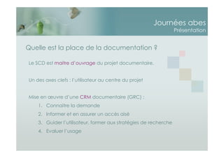 Journées abes
Présentation
Le SCD est maitre d’ouvrage du projet documentaire.
Un des axes clefs : l’utilisateur au centre du projet
Mise en œuvre d’une CRM documentaire (GRC) :
1. Connaitre la demande
2. Informer et en assurer un accès aisé
3. Guider l’utilisateur, former aux stratégies de recherche
4. Evaluer l’usage
Quelle est la place de la documentation ?
 