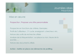 Journées abes
Présentation
Mise en œuvre
Prospection : Proposer une offre personnalisée
Prospecter en fonctions de critères. Exemples :
Profil de l’utilisateur : 1er cycle, enseignant, chercheur, etc.
Nature des outils de recherche utilisés
Analyse de la fréquentation : sur place ou non, heure de la
journée, …
Nature des documents utilisés
Action : mettre en place une démarche de profiling
 
