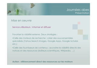 Journées abes
Présentation
Mise en oeuvre
Service utilisateurs : informer et diffuser
Favoriser la visibilité externe. Deux stratégies :
•Celle des moteurs de recherche : créer des sous-ensembles
spécialisés (Yahoo Search Images, Google Apps, Google Scholar,
etc.)
•Celle des fournisseurs de contenus : accroitre la visibilité directe des
notices et des ressources (éditeurs scientifiques, Wikipedia, …)
Action : référencement direct des ressources sur les moteurs
 