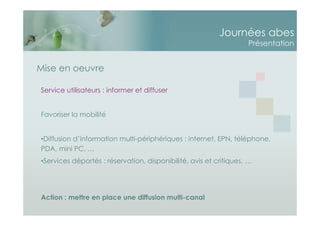 Journées abes
Présentation
Service utilisateurs : informer et diffuser
Favoriser la mobilité
•Diffusion d’information multi-périphériques : internet, EPN, téléphone,
PDA, mini PC, …
•Services déportés : réservation, disponibilité, avis et critiques, …
Action : mettre en place une diffusion multi-canal
Mise en oeuvre
 